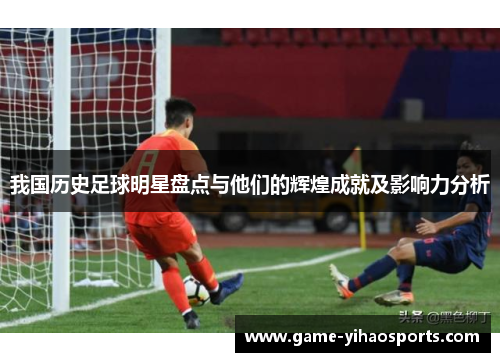 我国历史足球明星盘点与他们的辉煌成就及影响力分析 我国历史足球明星盘点与他们的辉煌成就及影响力分析