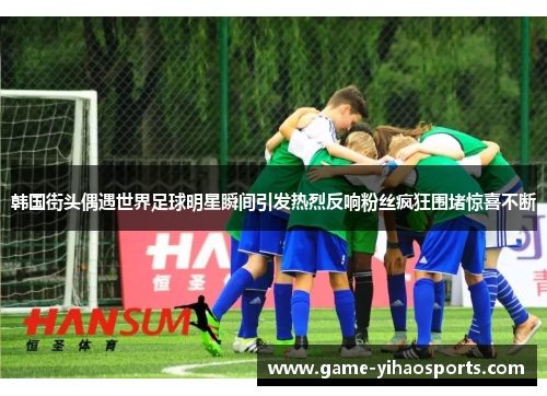 韩国街头偶遇世界足球明星瞬间引发热烈反响粉丝疯狂围堵惊喜不断 韩国街头偶遇世界足球明星瞬间引发热烈反响粉丝疯狂围堵惊喜不断