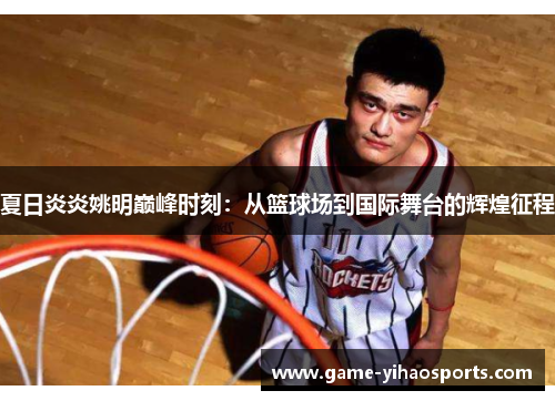 夏日炎炎姚明巅峰时刻:从篮球场到国际舞台的辉煌征程 夏日炎炎姚明巅峰时刻:从篮球场到国际舞台的辉煌征程