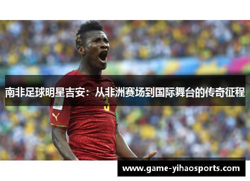 南非足球明星吉安:从非洲赛场到国际舞台的传奇征程 南非足球明星吉安:从非洲赛场到国际舞台的传奇征程