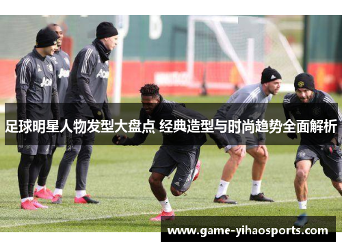 足球明星人物发型大盘点 经典造型与时尚趋势全面解析 足球明星人物发型大盘点 经典造型与时尚趋势全面解析