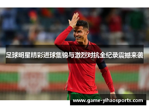 足球明星精彩进球集锦与激烈对抗全纪录震撼来袭 足球明星精彩进球集锦与激烈对抗全纪录震撼来袭