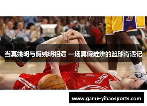 当真姚明与假姚明相遇 一场真假难辨的篮球奇遇记 当真姚明与假姚明相遇 一场真假难辨的篮球奇遇记