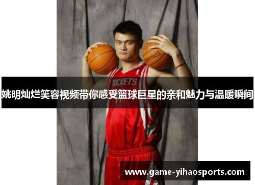 姚明灿烂笑容视频带你感受篮球巨星的亲和魅力与温暖瞬间