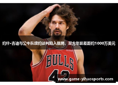 约什·吉迪与公牛队续约谈判陷入僵局,双方年薪差距约1000万美元 约什·吉迪与公牛队续约谈判陷入僵局,双方年薪差距约1000万美元